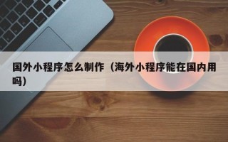 济南国外小程序怎么制作（海外小程序能在国内用吗）