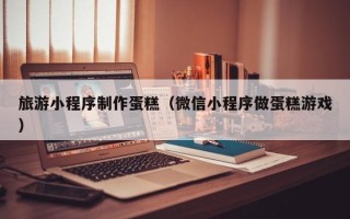 济南旅游小程序制作蛋糕（微信小程序做蛋糕游戏）